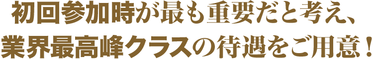 初回参加時が最も重要だと考え、業界最高峰クラスの待遇をご用意！