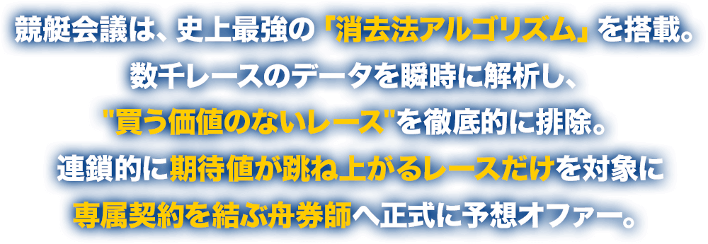 競艇会議は、史上最強の「消去法アルゴリズム」を搭載。数千レースのデータを瞬時に解析し、”買う価値のないレース”を徹底的に排除。連鎖的に期待値が跳ね上がるレースだけを対象に専属契約を結ぶ舟券師へ正式に予想オファー。
